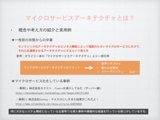 ✦ 概念や考え方の紹介と実用例
マイクロサービスアーキテクチャとは？
特に大きなシステム構成になっている企業等では導入事例や積極的な推進を行っている感じがしていますね
★一枚岩の状態からの卒業
★マイクロサービス化をしている事例
・事例1)	株式会社ネクスト：Zipkinを導入してみた（サーバー編）
http://nextdeveloper.hatenablog.com/?page=1467271464
モノリシックなアーキテクチャをビジネス機能によって複数の小さいマイクロサービスに分けて、

それらを連携させるアーキテクチャにするという考え方
参考：オライリー本の「マイクロサービスアーキテクチャ」より一部引用
1.	素早いデプロイ
2.	優れた回復性マイクロサービスアーキテクチャのメリット
3.	スケーラビリティ
・事例2)	株式会社Gunosy：マイクロにしすぎた結果がこれだよ！
http://www.slideshare.net/mosa_siru/ss-64839846
など…
 