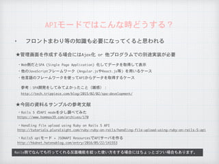 ✦ フロントまわり等の知識も必要になってくると思われる
APIモードではこんな時どうする？
参考：SPA開発をしてみてよかったこと（雑感）：
機能ごとにAPIにするアプローチの場合にはWeb・ネイティブの知識や知見があるといっそう良いと思います
★管理画面を作成する場合にはAjax化	or	他プログラムでの別途実装が必要
・Web側だとSPA	(Single	Page	Application)	化してデータを取得して表示
・他のJavaScriptフレームワーク	(Angular.jsやReact.js等)	を用いるケース
★今回の資料＆サンプルの参考文献
・Rails	5	のAPI	modeを少し調べてみた
https://www.hommax39.com/archives/170
・他言語のフレームワークを使ってAPIからデータを取得するケース
http://tech.trippiece.com/blog/2015/02/02/spa-development/
・Handling	file	upload	using	Ruby	on	Rails	5	API
http://tutorials.pluralsight.com/ruby-ruby-on-rails/handling-file-upload-using-ruby-on-rails-5-api
・Rails5	apiモード	+	JSONAPI	ResourcesでAPIサーバを作る
http://hkdnet.hatenablog.com/entry/2016/05/22/141553
 