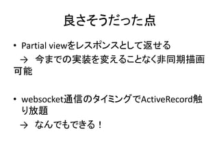 良さそうだった点
• Partial viewをレスポンスとして返せる
→ 今までの実装を変えることなく非同期描画
可能
• websocket通信のタイミングでActiveRecord触
り放題
→ なんでもできる！
 
