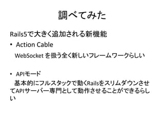 調べてみた
Rails5で大きく追加される新機能
• Action Cable
WebSocket を扱う全く新しいフレームワークらしい
• APIモード
基本的にフルスタックで動くRailsをスリムダウンさせ
てAPIサーバー専門として動作させることができるらし
い
 