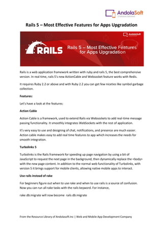 From the Resource Library of Andolasoft.Inc | Web and Mobile App Development Company
Rails 5 – Most Effective Features for Apps Upgradation
Rails is a web application framework written with ruby and rails 5, the best comprehensive
version. In real time, rails 5's new ActionCable and Websocket feature works with Redis.
It requires Ruby 2.2 or above and with Ruby 2.2 you can get few niceties like symbol garbage
collection.
Features:
Let’s have a look at the features:
Action Cable
Action Cable is a framework, used to extend Rails via Websockets to add real-time message
passing functionality. It smoothly integrates WebSockets with the rest of application.
It’s very easy to use and designing of chat, notifications, and presence are much easier.
Action cable makes easy to add real time features to app which increases the needs for
smooth integration.
Turbolinks 5
Turbolinks is the Rails framework for speeding up page navigation by using a bit of
JavaScript to request the next page in the background, then dynamically replace the <body>
with the new page content. In addition to the normal web functionality of Turbolinks, with
version 5 it brings support for mobile clients, allowing native mobile apps to interact.
Use rails instead of rake
For beginners figure out when to use rake and when to use rails is a source of confusion.
Now you can run all rake tasks with the rails keyword. For instance,
rake db:migrate will now become rails db:migrate
 