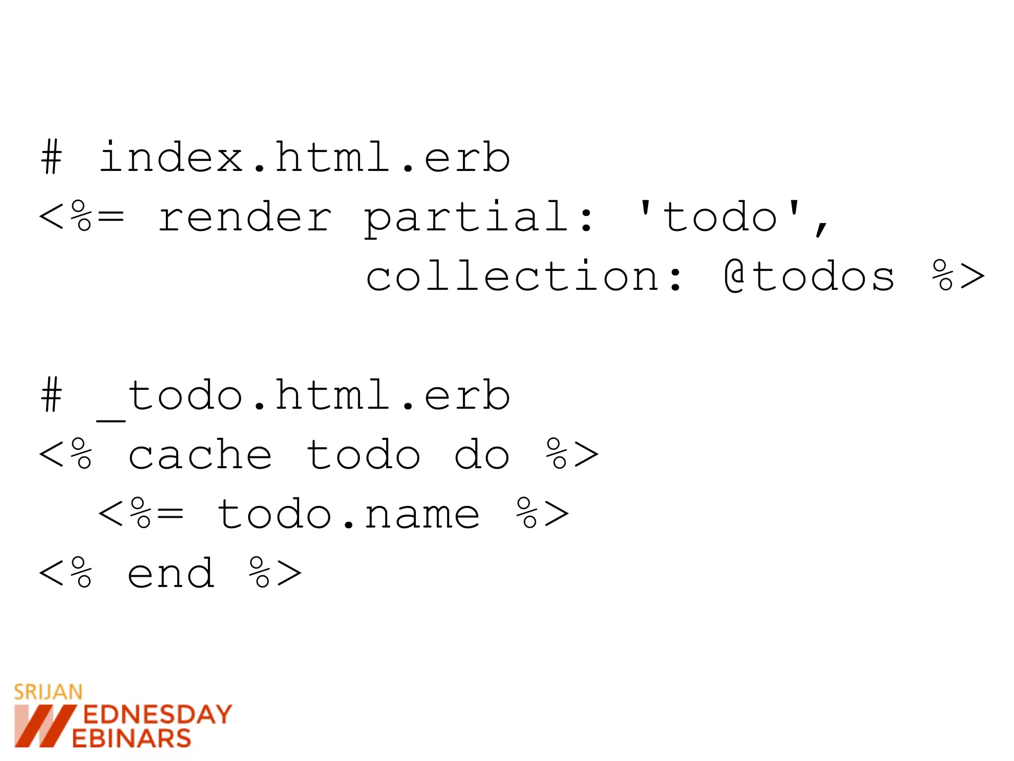 # index.html.erb
<%= render partial: 'todo',
collection: @todos %>
# _todo.html.erb
<% cache todo do %>
<%= todo.name %>
<% end %>
 