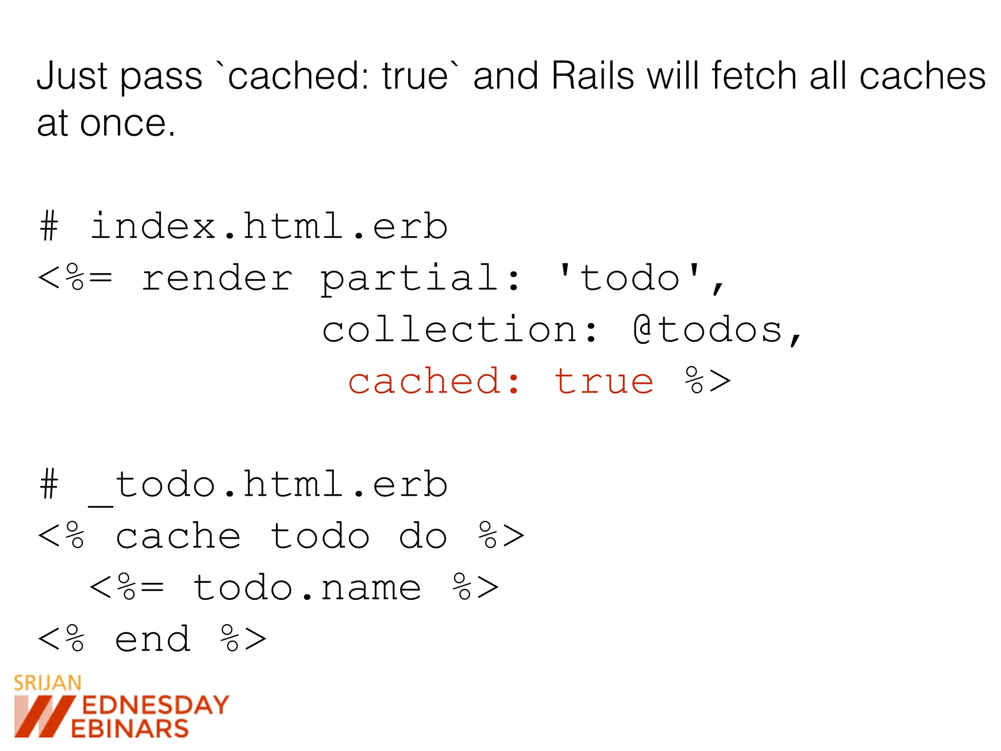 Just pass `cached: true` and Rails will fetch all caches
at once.
# index.html.erb
<%= render partial: 'todo',
collection: @todos,
cached: true %>
# _todo.html.erb
<% cache todo do %>
<%= todo.name %>
<% end %>
 