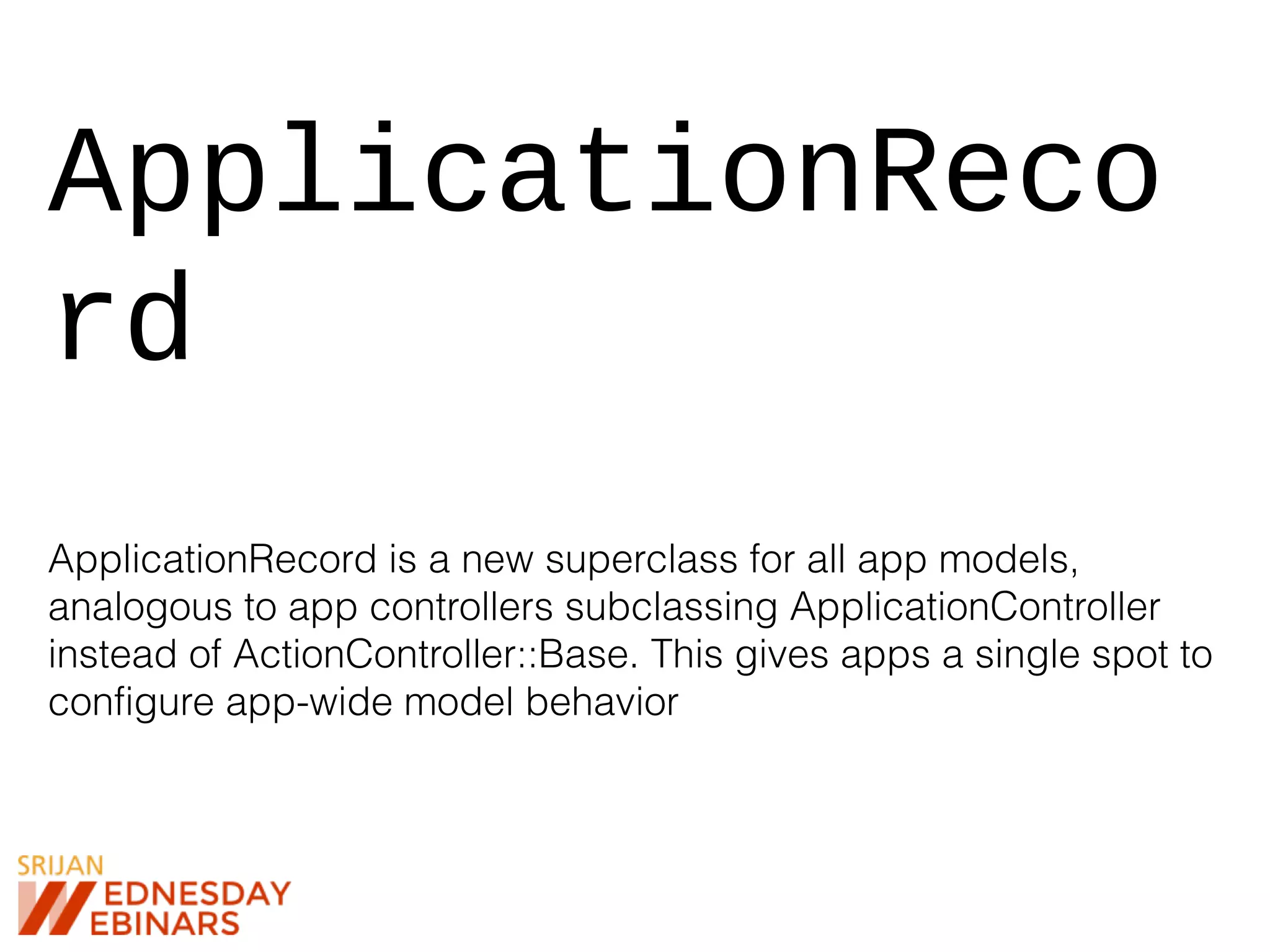 ApplicationReco
rd
ApplicationRecord is a new superclass for all app models,
analogous to app controllers subclassing ApplicationController
instead of ActionController::Base. This gives apps a single spot to
configure app-wide model behavior
 