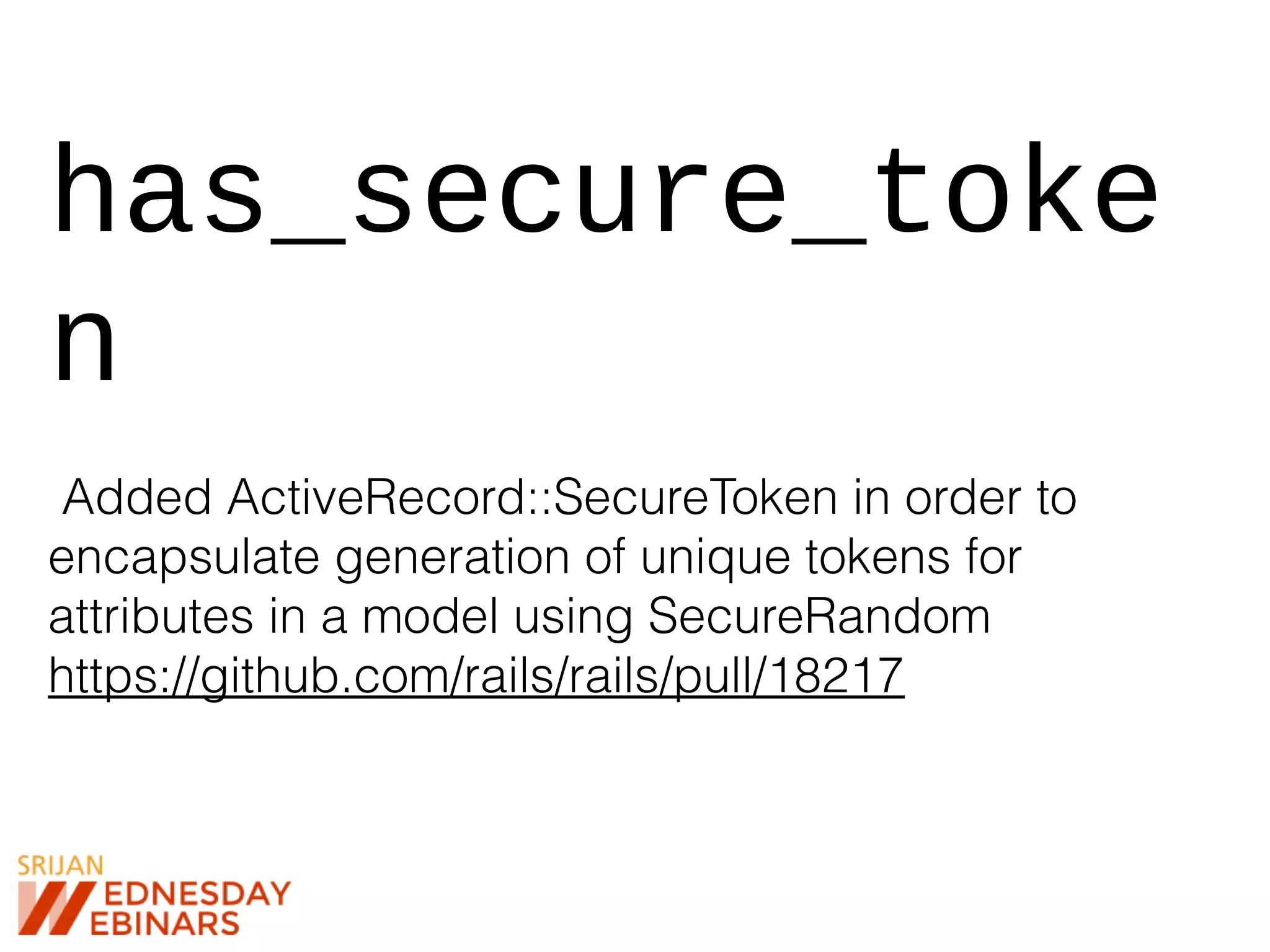 has_secure_toke
n
Added ActiveRecord::SecureToken in order to
encapsulate generation of unique tokens for
attributes in a model using SecureRandom
https://github.com/rails/rails/pull/18217
 