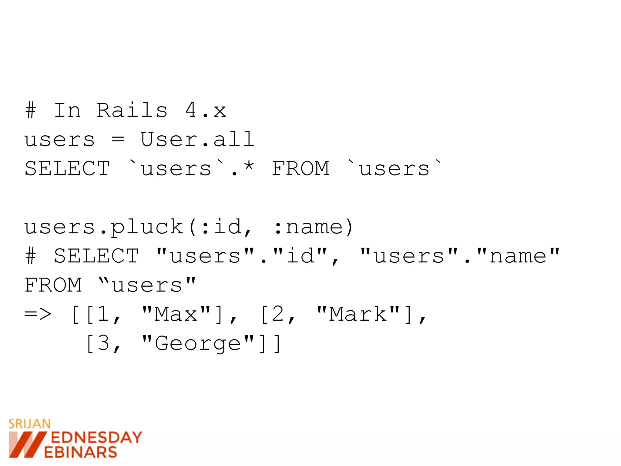 # In Rails 4.x
users = User.all
SELECT `users`.* FROM `users`
users.pluck(:id, :name)
# SELECT "users"."id", "users"."name"
FROM “users"
=> [[1, "Max"], [2, "Mark"],
[3, "George"]]
 