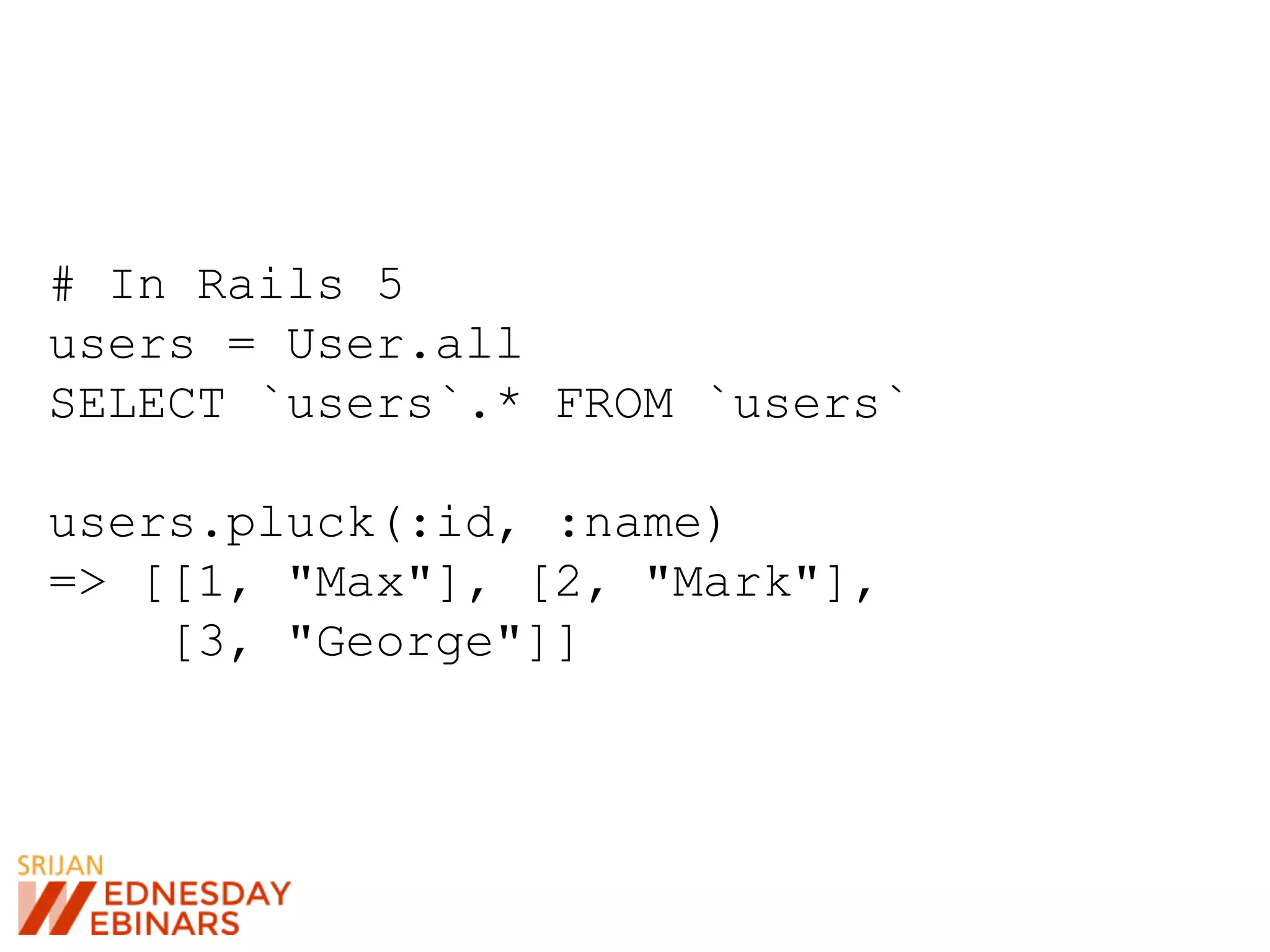 # In Rails 5
users = User.all
SELECT `users`.* FROM `users`
users.pluck(:id, :name)
=> [[1, "Max"], [2, "Mark"],
[3, "George"]]
 