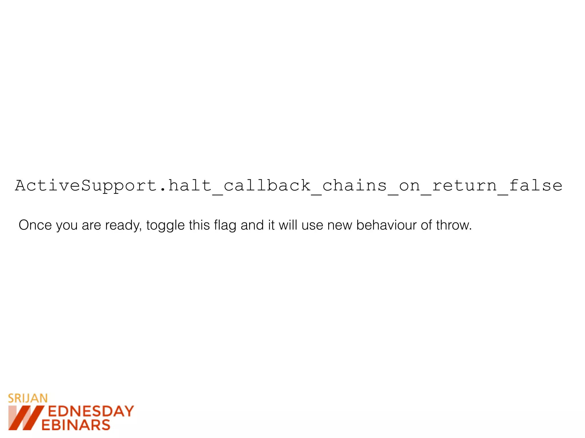 ActiveSupport.halt_callback_chains_on_return_false
Once you are ready, toggle this flag and it will use new behaviour of throw.
 