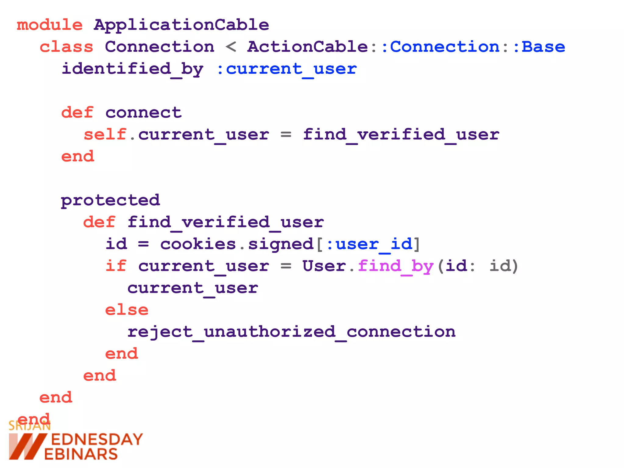 module ApplicationCable
class Connection < ActionCable::Connection::Base
identified_by :current_user
def connect
self.current_user = find_verified_user
end
protected
def find_verified_user
id = cookies.signed[:user_id]
if current_user = User.find_by(id: id)
current_user
else
reject_unauthorized_connection
end
end
end
end
 