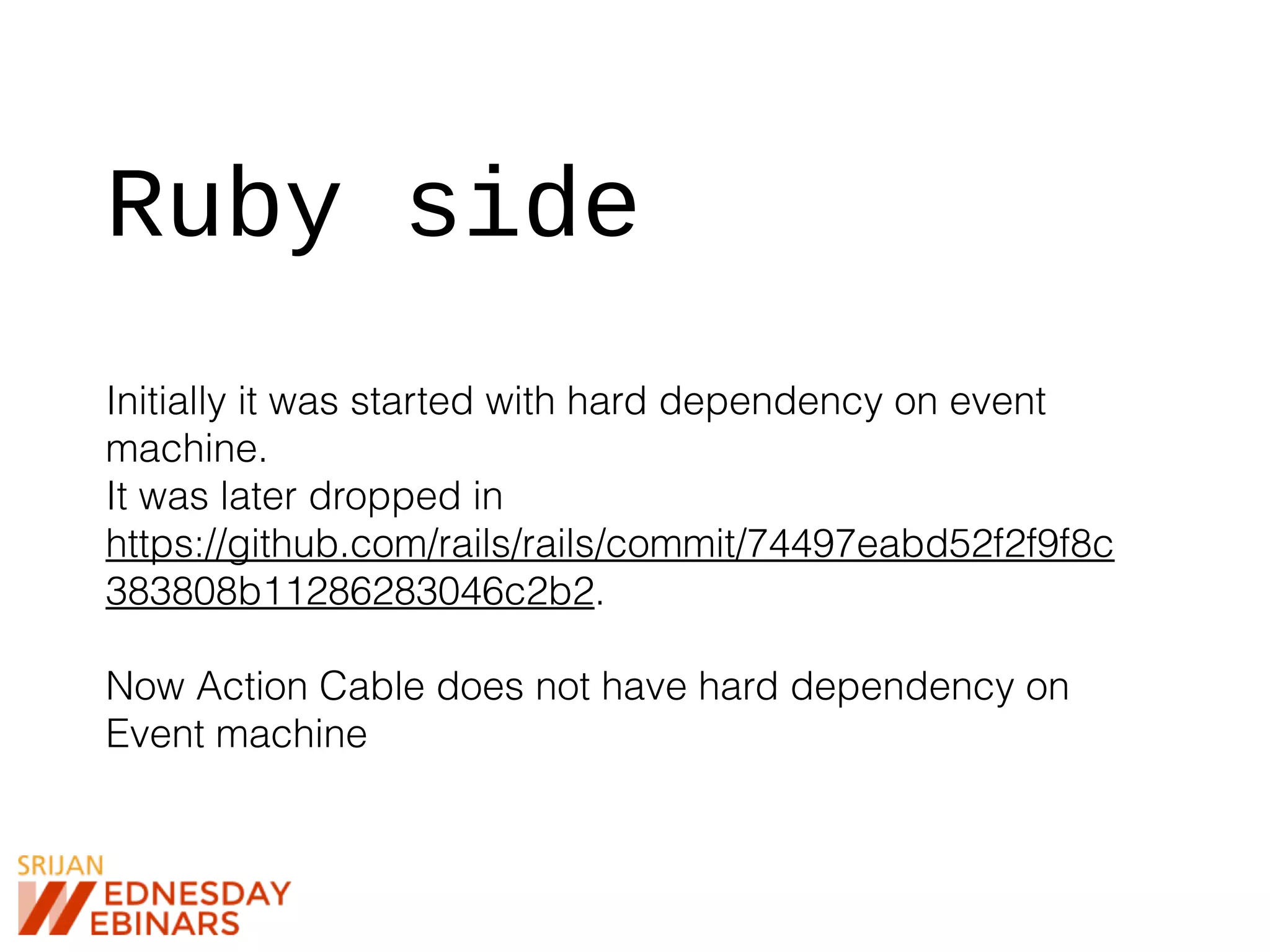 Ruby side
Initially it was started with hard dependency on event
machine.
It was later dropped in
https://github.com/rails/rails/commit/74497eabd52f2f9f8c
383808b11286283046c2b2.
Now Action Cable does not have hard dependency on
Event machine
 