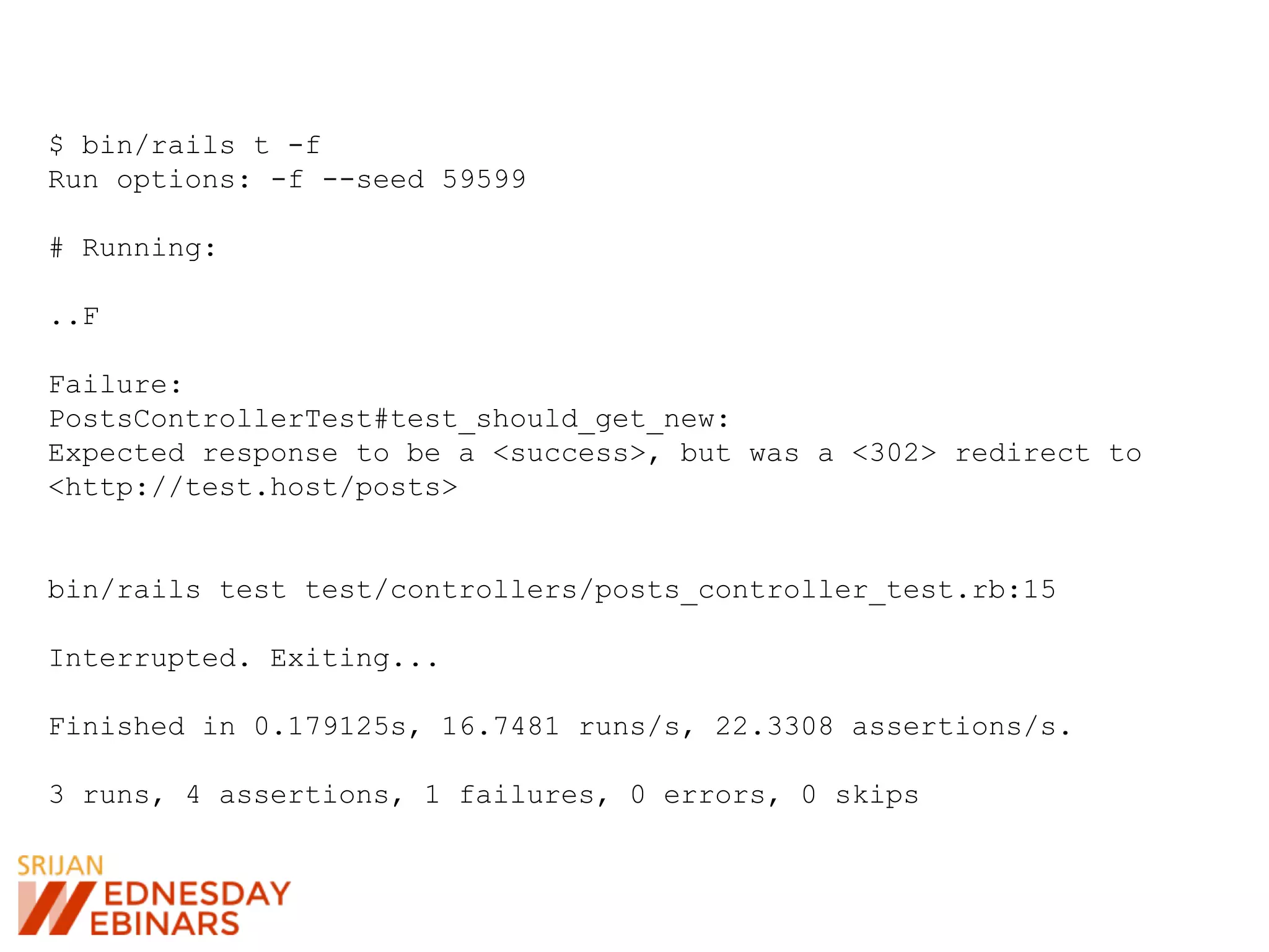 $ bin/rails t -f
Run options: -f --seed 59599
# Running:
..F
Failure:
PostsControllerTest#test_should_get_new:
Expected response to be a <success>, but was a <302> redirect to
<http://test.host/posts>
bin/rails test test/controllers/posts_controller_test.rb:15
Interrupted. Exiting...
Finished in 0.179125s, 16.7481 runs/s, 22.3308 assertions/s.
3 runs, 4 assertions, 1 failures, 0 errors, 0 skips
 