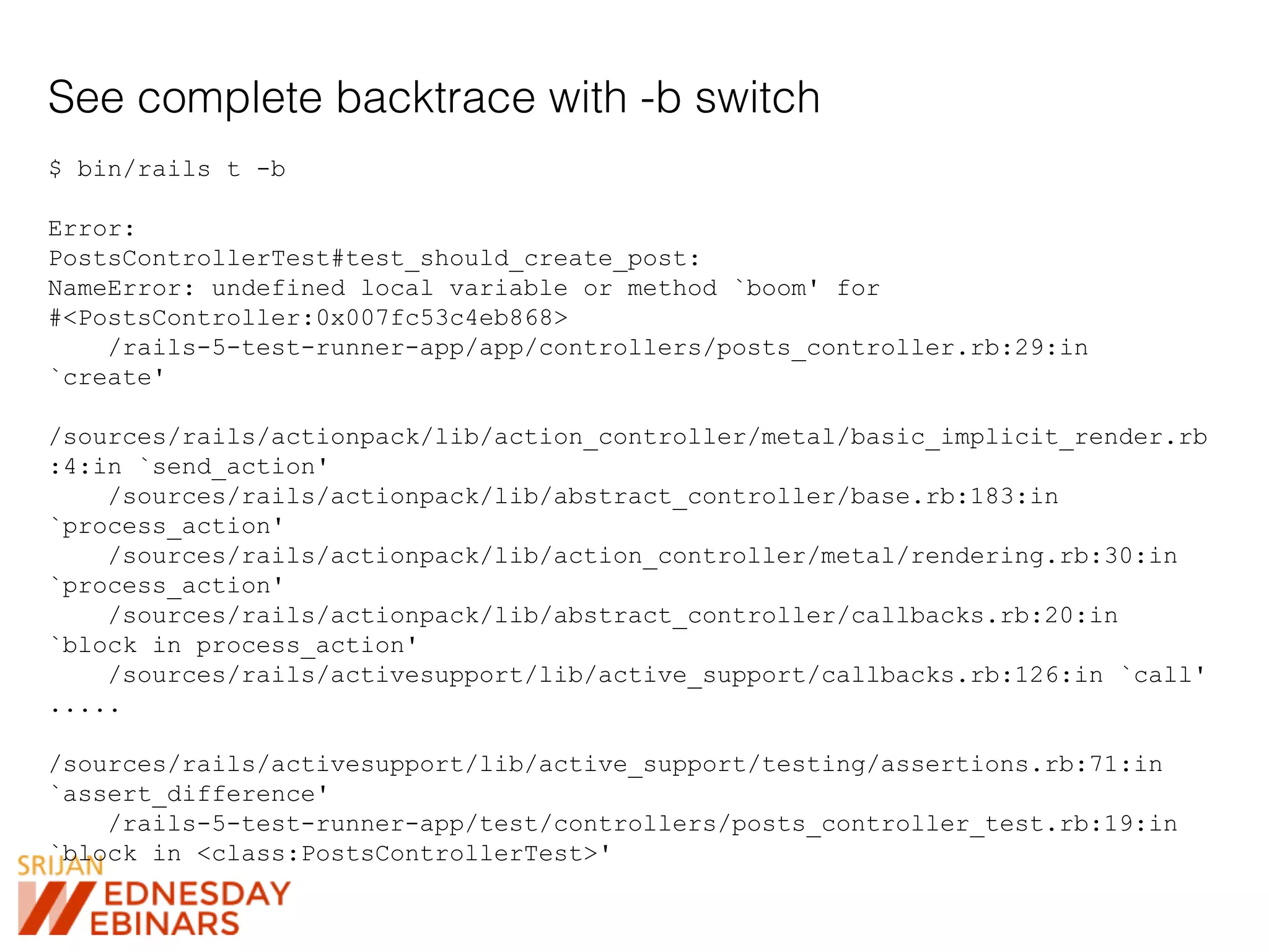 See complete backtrace with -b switch
$ bin/rails t -b
Error:
PostsControllerTest#test_should_create_post:
NameError: undefined local variable or method `boom' for
#<PostsController:0x007fc53c4eb868>
/rails-5-test-runner-app/app/controllers/posts_controller.rb:29:in
`create'
/sources/rails/actionpack/lib/action_controller/metal/basic_implicit_render.rb
:4:in `send_action'
/sources/rails/actionpack/lib/abstract_controller/base.rb:183:in
`process_action'
/sources/rails/actionpack/lib/action_controller/metal/rendering.rb:30:in
`process_action'
/sources/rails/actionpack/lib/abstract_controller/callbacks.rb:20:in
`block in process_action'
/sources/rails/activesupport/lib/active_support/callbacks.rb:126:in `call'
.....
/sources/rails/activesupport/lib/active_support/testing/assertions.rb:71:in
`assert_difference'
/rails-5-test-runner-app/test/controllers/posts_controller_test.rb:19:in
`block in <class:PostsControllerTest>'
 