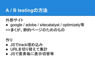 A / B testingの方法

外部サイト
● google / adobe / sitecatalyst / optimizely等
=>多くが、静的ページのためのもの

作り
● JSでtrack埋め込み
● URLを切り替えて集計
● JSで要素毎に表示切替等
 