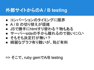 外部サイトからのA / B testing

●   コンバーションのタイミングに限界
●   A / B の切り替えが煩雑
●   JSで勝手にhtmlすり替わる？物もある
●   サーバーsideの手から離れるので扱いにくい
●   そもそも決定打が無い？
●   綺麗なグラフ有り難いが、殆ど有料


=> そこで、ruby gemでA/B testing
 