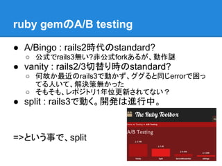 ruby gemのA/B testing

● A/Bingo : rails2時代のstandard?
  ○ 公式でrails3無い?非公式forkあるが、動作謎
● vanity : rails2/3切替り時のstandard?
  ○ 何故か最近のrails3で動かず、ググると同じerrorで困っ
    てる人いて、解決策無かった
  ○ そもそも、レポジトリ1年位更新されてない？
● split : rails3で動く。開発は進行中。


=>という事で、split
 