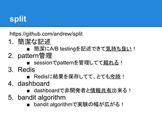 split
https://github.com/andrew/split
1. 簡潔な記述
        ■ 簡潔にA/B testingを記述できて気持ち良い！
2. pattern管理
        ■ sessionでpatternを管理してて頼れる！
3. Redis
        ■ Redisに結果を保存してて、とても今時！
4. dashboard
        ■ dashboardで非開発者と情報共有出来る！
5. bandit algorithm
        ■ bandit algorithmで実験の幅が広がる！
 