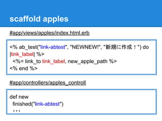 scaffold apples
#app/views/apples/index.html.erb

<% ab_test("link-abtest", "NEWNEW!", "新規に作成！") do
|link_label| %>
  <%= link_to link_label, new_apple_path %>
<% end %>

#app/controllers/apples_controll

def new
 finished("link-abtest")
 ・・・
 