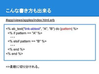 こんな書き方も出来る
#app/views/apples/index.html.erb

<% ab_test("link-abtest", "A", "B") do |pattern| %>
 <% if pattern == "A" %>
　　・・・
 <% elsif pattern == "B" %>
　　・・・
 <% end %>
<% end %>


=>柔軟に切り分けれる。
 