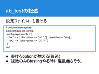 ab_testの記述

設定ファイルにも書ける
# cofig/initializer/split.rb
Split.configure do |config|
 config.experiments = {
   "ex1" => { :alternatives => ["a", "b"], :resettable => false},
   "ex2" => { :alternatives => ["X", "Y"]}
 }
end


● 書けるoptionが増える(後述)
● 複数のA/Btestingやる時に混乱無さそう。
 