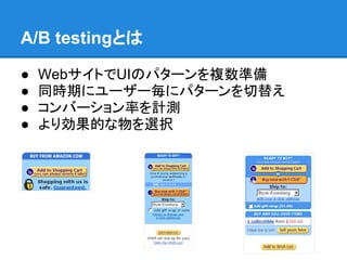 A/B testingとは

●   WebサイトでUIのパターンを複数準備
●   同時期にユーザー毎にパターンを切替え
●   コンバーション率を計測
●   より効果的な物を選択
 