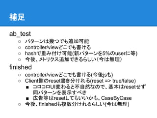 補足

ab_test
   ○   パターンは幾つでも追加可能
   ○   controller/viewどこでも書ける
   ○   hashで重み付け可能(新パターンを5%のuserに等)
   ○   今後、メトリクス追加できるらしい（今は無理）
finished
   ○ controller/viewどこでも書ける(今後jsも)
   ○ Client側のreset書き分けれる(reset => true/false)
     ■ コロコロUI変わると不自然なので、基本はresetせず
         同パターンを表示すべき
     ■ 広告等はresetしてもいいかも。CaseByCase
   ○ 今後、finishedも複数分けれるらしい(今は無理)
 