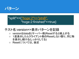 パターン

 "split"=>{"hoge:2"=>"ptnB",
           "hoge:2:finished"=>true}

テスト名:version=>表示パターンを記録
 ○ versionはdataを(サーバー側)Resetすると繰上がる
 ○ １度表示したらクライアント側のResetしない限り、同じ物
   を表示し続ける(しっかりしてる)
 ○ Resetについては、後述
 