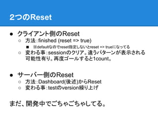 ２つのReset

● クライアント側のReset
 ○ 方法：finished (reset => true)
   ■ ※defaultなのでreset指定しないとreset => trueになってる
 ○ 変わる事：sessionのクリア。違うパターンが表示される
   可能性有り。再度ゴールすると1count。


● サーバー側のReset
 ○ 方法：Dashboard(後述)からReset
 ○ 変わる事：testのversion繰り上げ


まだ、開発中でごちゃごちゃしてる。
 