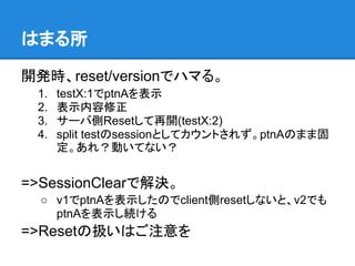 はまる所

開発時、reset/versionでハマる。
 1.   testX:1でptnAを表示
 2.   表示内容修正
 3.   サーバ側Resetして再開(testX:2)
 4.   split testのsessionとしてカウントされず。ptnAのまま固
      定。あれ？動いてない？


=>SessionClearで解決。
  ○ v1でptnAを表示したのでclient側resetしないと、v2でも
    ptnAを表示し続ける
=>Resetの扱いはご注意を
 