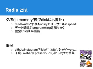 Redis とは

KVS(in memory/後でdiskにも書込)
  ○ read/writeいずれもnosqlでTOPクラスのspeed
  ○ データ構造がprogramming言語ちっく
  ○ 設定/install が簡易



事例
  ○ github/instagram/Flickr/ニコ生/ソシャゲーetc...
  ○ 丁度、web+db press vol.73(2013/3)でも特集
 