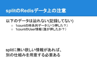 splitのRedisデータ上の注意

以下のデータは辿れない(記録してない)
 ○ 1countの時系列データ（いつ押した？）
 ○ 1countのUser情報（誰が押したか？）




splitに無い欲しい情報があれば、
別の仕組みを用意する必要ある
 