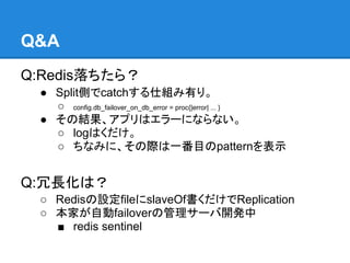 Q&A
Q:Redis落ちたら？
 ● Split側でcatchする仕組み有り。
   ○ config.db_failover_on_db_error = proc{|error| ... }
 ● その結果、アプリはエラーにならない。
   ○ logはくだけ。
   ○ ちなみに、その際は一番目のpatternを表示


Q:冗長化は？
 ○ Redisの設定fileにslaveOf書くだけでReplication
 ○ 本家が自動failoverの管理サーバ開発中
   ■ redis sentinel
 
