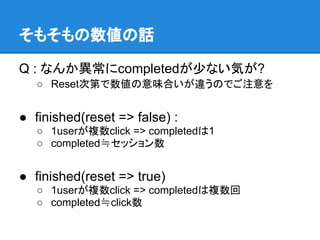 そもそもの数値の話

Q : なんか異常にcompletedが少ない気が?
   ○ Reset次第で数値の意味合いが違うのでご注意を


● finished(reset => false) :
   ○ 1userが複数click => completedは1
   ○ completed≒セッション数


● finished(reset => true)
   ○ 1userが複数click => completedは複数回
   ○ completed≒click数
 