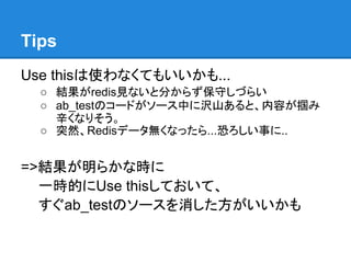 Tips
Use thisは使わなくてもいいかも...
  ○ 結果がredis見ないと分からず保守しづらい
  ○ ab_testのコードがソース中に沢山あると、内容が掴み
    辛くなりそう。
  ○ 突然、Redisデータ無くなったら...恐ろしい事に..


=>結果が明らかな時に
  一時的にUse thisしておいて、
  すぐab_testのソースを消した方がいいかも
 