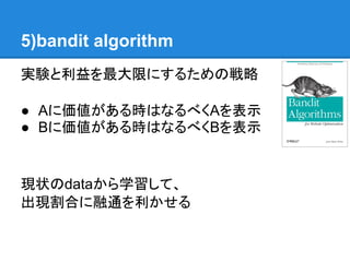 5)bandit algorithm
実験と利益を最大限にするための戦略

● Aに価値がある時はなるべくAを表示
● Bに価値がある時はなるべくBを表示


現状のdataから学習して、
出現割合に融通を利かせる
 