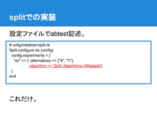 splitでの実装

設定ファイルでabtest記述。
# cofig/initializer/split.rb
Split.configure do |config|
 config.experiments = {
   "ex" => { :alternatives => ["X", "Y"],
              :algorithm => 'Split::Algorithms::Whiplash'}
 }
end




これだけ。
 