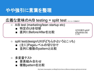 やや強引に言葉を整理

広義な意味のA/B testing = split test                                               ※人によって定義違うが


  ○ A/B test (marketing/lean startup etc)
    ■ 特定のUIを切替                                                                             ※今日話すsplitが
    ■ 直列にBefore/Afterを比較                                                                   どちらかというと
                                                                                           こっち



  ○ split test(design/UXがどちらかというとこっち)
    ■ (主に)Pageレベルの切り分け
    ■ 並列に複数のpatternと比較

  ○ 多変量テスト
    ■ 要素組み合わせ
    ■ 複数patternを比較
                     http://www.massivesplash.com/Blog/Entry/is-there-a-difference-between-split-test-and-ab-test
 
