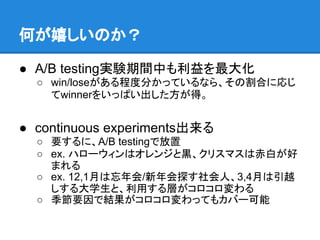 何が嬉しいのか？

● A/B testing実験期間中も利益を最大化
  ○ win/loseがある程度分かっているなら、その割合に応じ
    てwinnerをいっぱい出した方が得。


● continuous experiments出来る
  ○ 要するに、A/B testingで放置
  ○ ex. ハローウィンはオレンジと黒、クリスマスは赤白が好
    まれる
  ○ ex. 12,1月は忘年会/新年会探す社会人、3,4月は引越
    しする大学生と、利用する層がコロコロ変わる
  ○ 季節要因で結果がコロコロ変わってもカバー可能
 