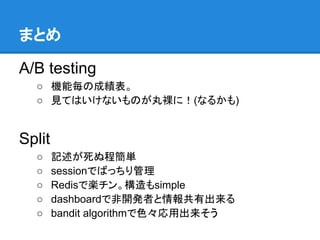 まとめ

A/B testing
  ○ 機能毎の成績表。
  ○ 見てはいけないものが丸裸に！(なるかも)


Split
  ○     記述が死ぬ程簡単
  ○     sessionでばっちり管理
  ○     Redisで楽チン。構造もsimple
  ○     dashboardで非開発者と情報共有出来る
  ○     bandit algorithmで色々応用出来そう
 