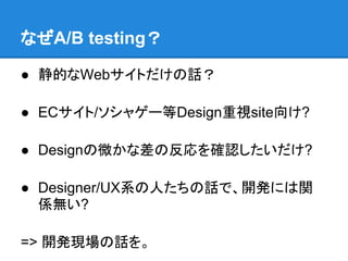 なぜA/B testing？

● 静的なWebサイトだけの話？

● ECサイト/ソシャゲー等Design重視site向け?

● Designの微かな差の反応を確認したいだけ?

● Designer/UX系の人たちの話で、開発には関
  係無い?

=> 開発現場の話を。
 
