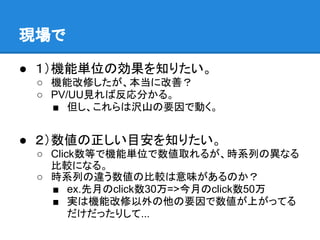 現場で

● １）機能単位の効果を知りたい。
 ○ 機能改修したが、本当に改善？
 ○ PV/UU見れば反応分かる。
   ■ 但し、これらは沢山の要因で動く。


● ２）数値の正しい目安を知りたい。
 ○ Click数等で機能単位で数値取れるが、時系列の異なる
   比較になる。
 ○ 時系列の違う数値の比較は意味があるのか？
   ■ ex.先月のclick数30万=>今月のclick数50万
   ■ 実は機能改修以外の他の要因で数値が上がってる
       だけだったりして...
 