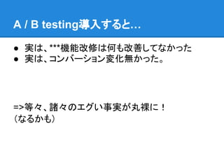 A / B testing導入すると…

● 実は、***機能改修は何も改善してなかった
● 実は、コンバーション変化無かった。




=>等々、諸々のエグい事実が丸裸に！
（なるかも）
 