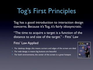Tog’s First Principles
  Tog has a good introduction to interaction design
  concerns. Because it’s Tog, it’s fairly idiosyncratic.
  “The time to acquire a target is a function of the
  distance to and size of the target.” - Fitts’ Law
  Fitts’ Law Applied
• For desktop design, this means corners and edges of the screen are ideal
• For web design, it means big buttons are beautiful
• For both environments, the center of the screen is a great hotspot
 