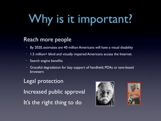 Why is it important?
Reach more people
 •   By 2020, estimates are 40 million Americans will have a visual disability
 •   1.5 million+ blind and visually impaired Americans access the Internet
 •   Search engine beneﬁts
 •   Graceful degradation for lazy support of handheld, PDAs or text-based
     browsers

Legal protection
Increased public approval
It’s the right thing to do
 
