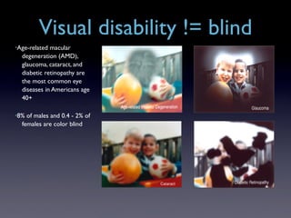 Visual disability != blind
•Age-related macular
  degeneration (AMD),
  glaucoma, cataract, and
  diabetic retinopathy are
  the most common eye
  diseases in Americans age
  40+

•8% of males and 0.4 - 2% of
  females are color blind
 