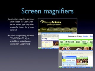 Screen magniﬁers
•Application  magniﬁes some or
  all of screen for users with
  partial vision; apps may also
  invert the colors for greater
  contrast

•Included in operating systems
  (WinXP, Mac OS X) or
  available as a standalone
  application (ZoomTest)
 