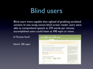 Blind users
Blind users more capable than sighted of grokking serialized
content. In one study, novice blind screen reader users were
able to comprehend speech at 370 words per minute;
accomplished users could listen at 490 wpm or more.

Is Thomas here?

Here’s 100 wpm
 
