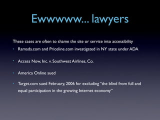 Ewwwww... lawyers
These cases are often to shame the site or service into accessibility
•   Ramada.com and Priceline.com investigated in NY state under ADA

•   Access Now, Inc. v. Southwest Airlines, Co.

•   America Online sued

•   Target.com sued February, 2006 for excluding “the blind from full and
    equal participation in the growing Internet economy”
 