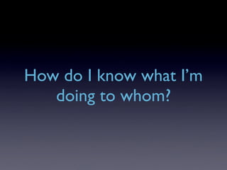 How do I know what I’m
   doing to whom?
 