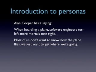Introduction to personas
 Alan Cooper has a saying:
 When boarding a plane, software engineers turn
 left, mere mortals turn right.
 Most of us don’t want to know how the plane
 ﬂies, we just want to get where we’re going.
 