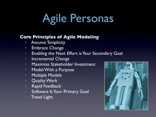 Agile Personas
Core Principles of Agile Modeling
  • Assume Simplicity
  • Embrace Change
  • Enabling the Next Effort is Your Secondary Goal
  • Incremental Change
  • Maximize Stakeholder Investment
  • Model With a Purpose
  • Multiple Models
  • Quality Work
  • Rapid Feedback
  • Software Is Your Primary Goal
  • Travel Light
 